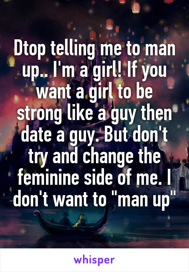 Dtop telling me to man up.. I'm a girl! If you want a girl to be strong like a guy then date a guy. But don't try and change the feminine side of me. I don't want to "man up" 