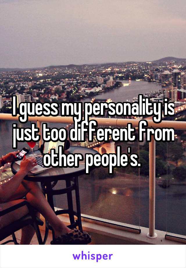 I guess my personality is just too different from other people's. 