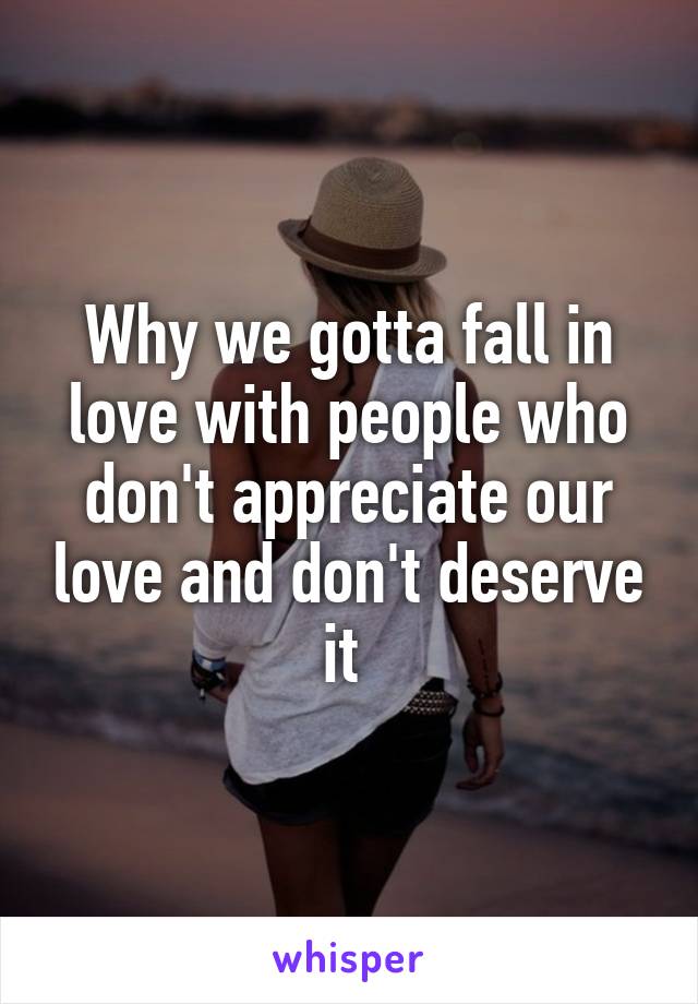 Why we gotta fall in love with people who don't appreciate our love and don't deserve it 