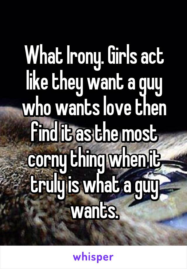 What Irony. Girls act like they want a guy who wants love then find it as the most corny thing when it truly is what a guy wants.