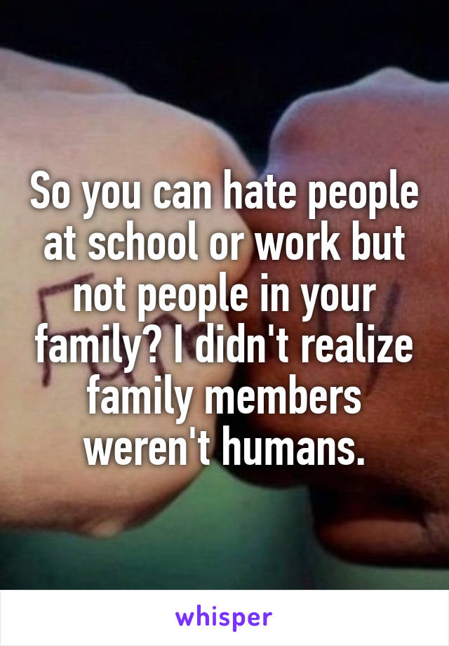 So you can hate people at school or work but not people in your family? I didn't realize family members weren't humans.