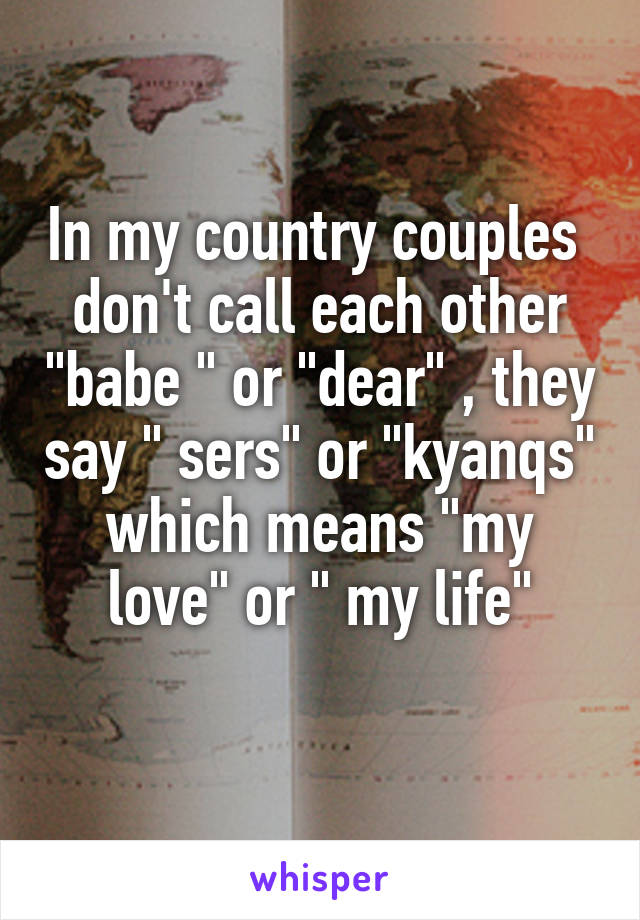 In my country couples  don't call each other "babe " or "dear" , they say " sers" or "kyanqs" which means "my love" or " my life"
