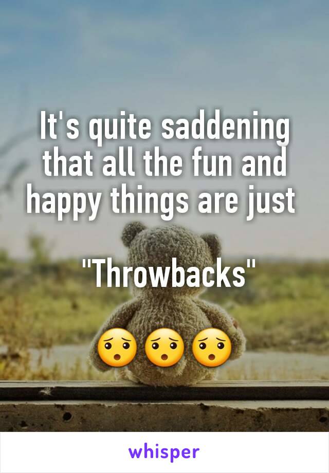 It's quite saddening that all the fun and happy things are just 

 "Throwbacks"

😯😯😯