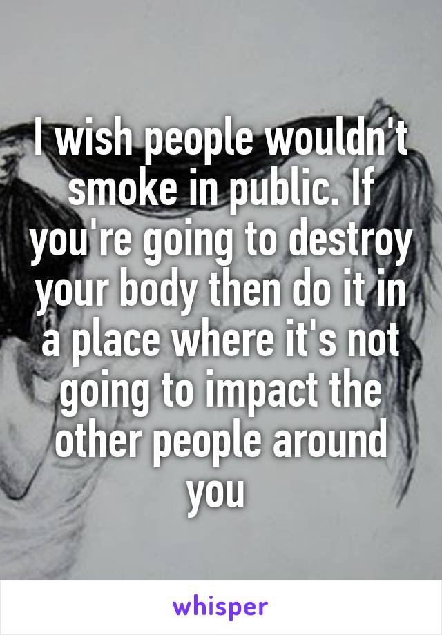 I wish people wouldn't smoke in public. If you're going to destroy your body then do it in a place where it's not going to impact the other people around you 