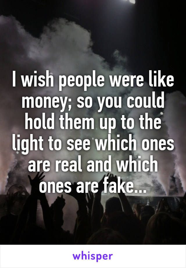 I wish people were like money; so you could hold them up to the light to see which ones are real and which ones are fake...