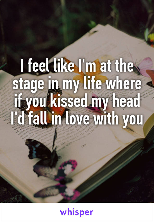 I feel like I'm at the stage in my life where if you kissed my head I'd fall in love with you 
