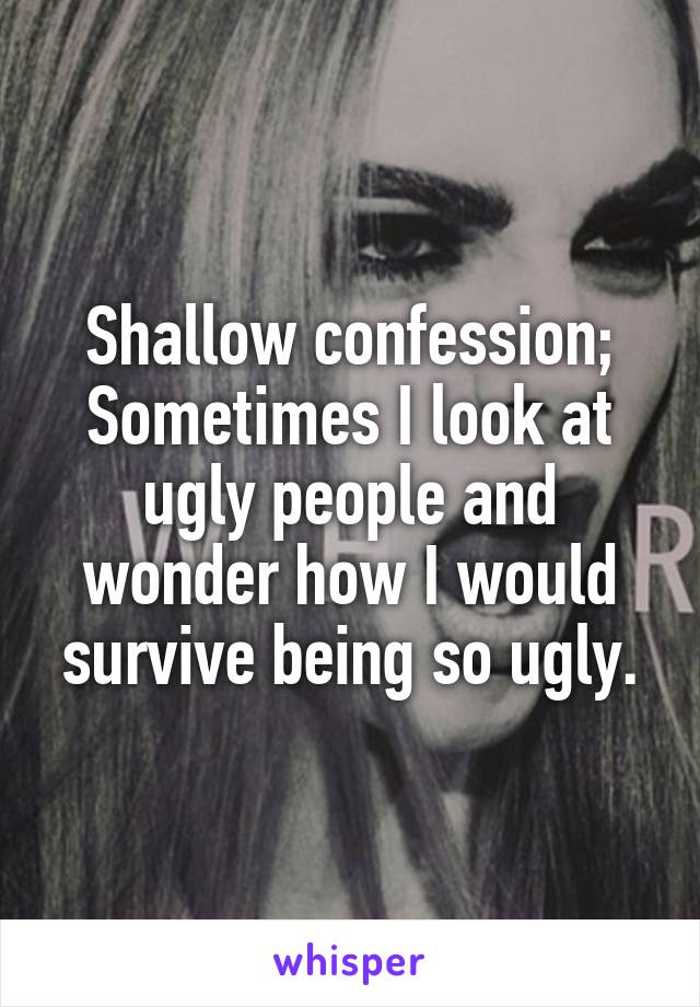 Shallow confession; Sometimes I look at ugly people and wonder how I would survive being so ugly.