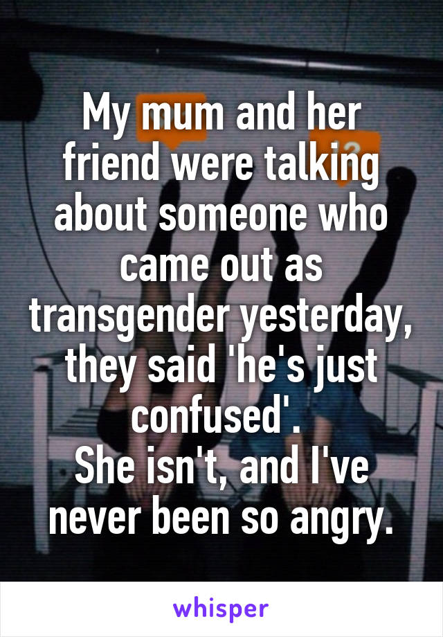 My mum and her friend were talking about someone who came out as transgender yesterday, they said 'he's just confused'. 
She isn't, and I've never been so angry.