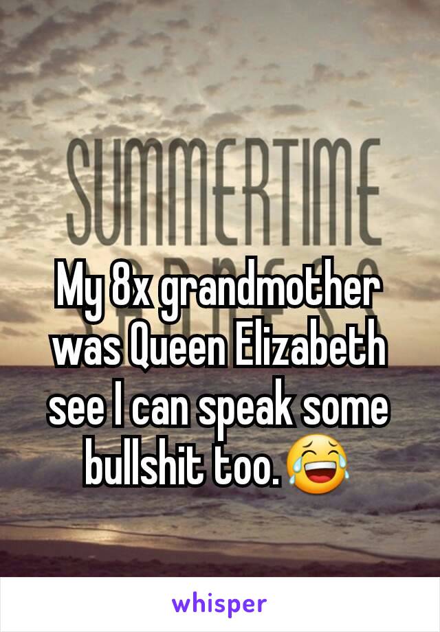 My 8x grandmother was Queen Elizabeth see I can speak some bullshit too.😂