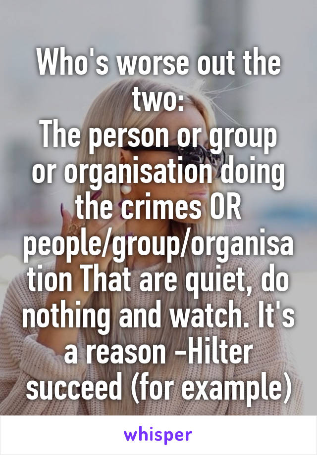 Who's worse out the two:
The person or group or organisation doing the crimes OR people/group/organisation That are quiet, do nothing and watch. It's a reason -Hilter succeed (for example)