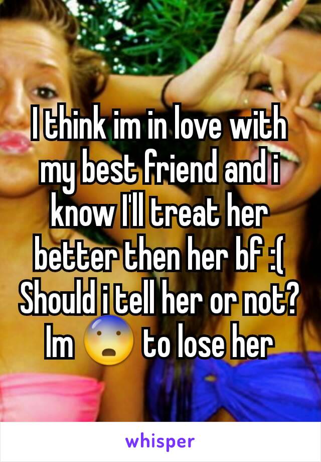 I think im in love with my best friend and i know I'll treat her better then her bf :(
Should i tell her or not?
Im 😨 to lose her