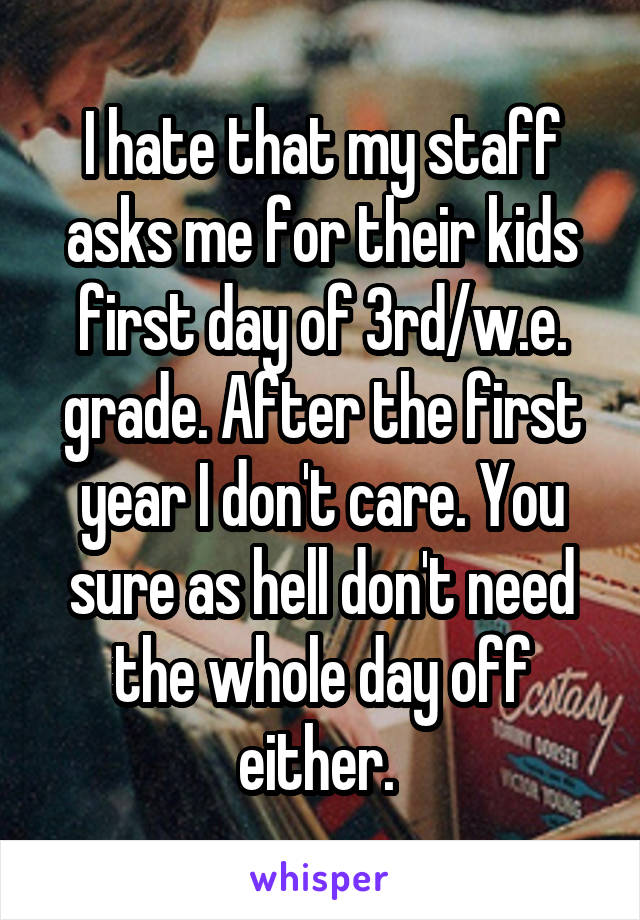 I hate that my staff asks me for their kids first day of 3rd/w.e. grade. After the first year I don't care. You sure as hell don't need the whole day off either. 