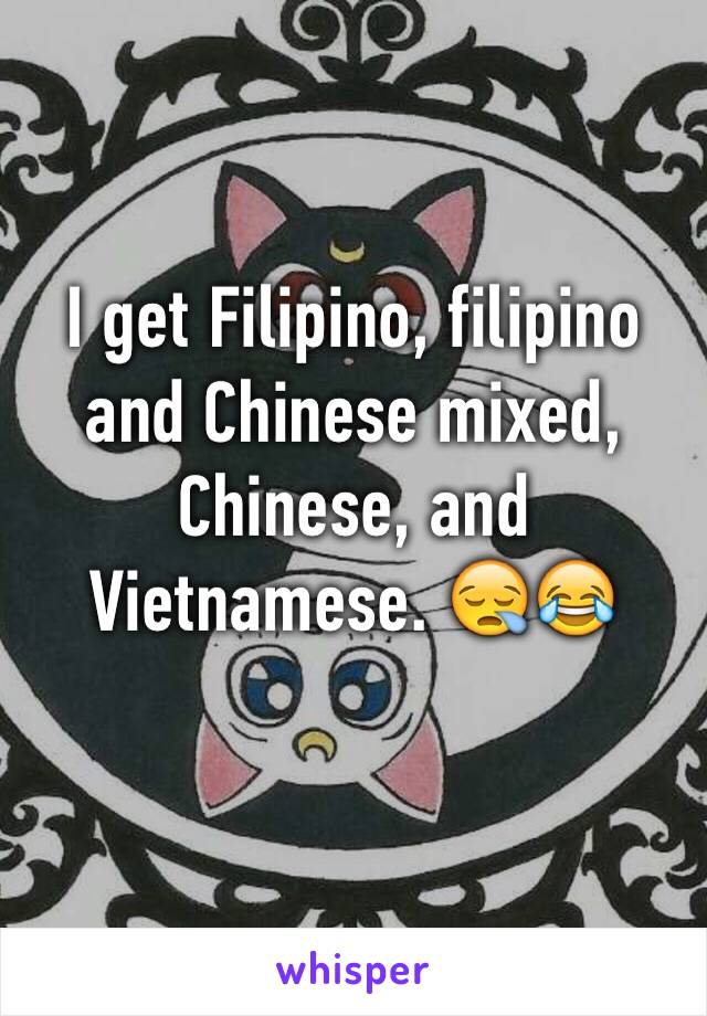 I get Filipino, filipino and Chinese mixed, Chinese, and Vietnamese. 😪😂