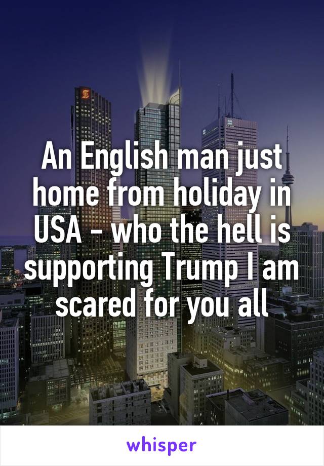 An English man just home from holiday in USA - who the hell is supporting Trump I am scared for you all