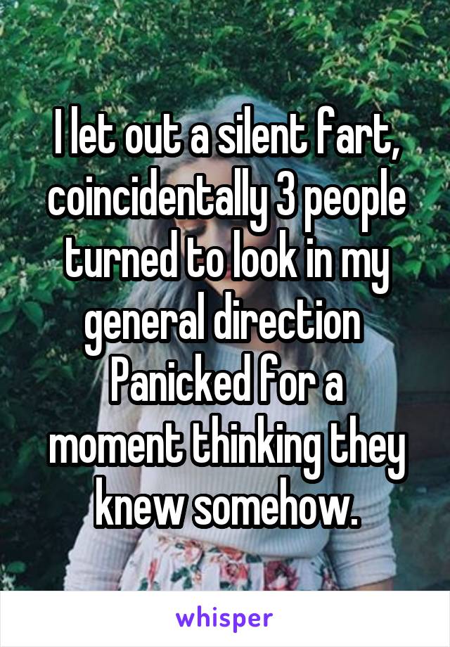 I let out a silent fart, coincidentally 3 people turned to look in my general direction 
Panicked for a moment thinking they knew somehow.