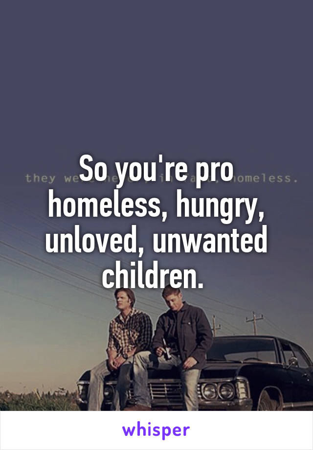 So you're pro homeless, hungry, unloved, unwanted children. 