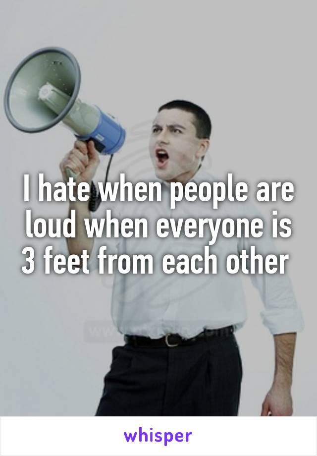 I hate when people are loud when everyone is 3 feet from each other 