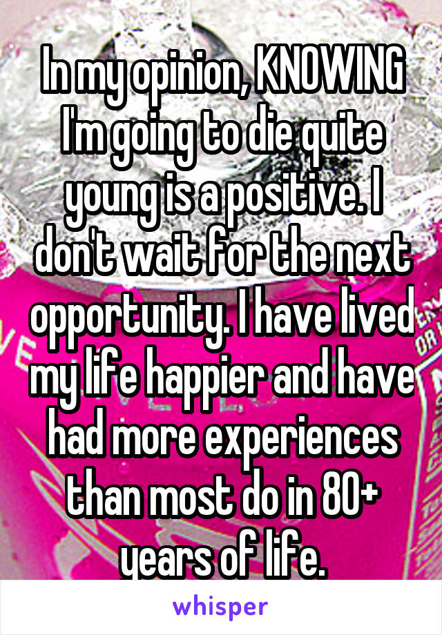 In my opinion, KNOWING I'm going to die quite young is a positive. I don't wait for the next opportunity. I have lived my life happier and have had more experiences than most do in 80+ years of life.