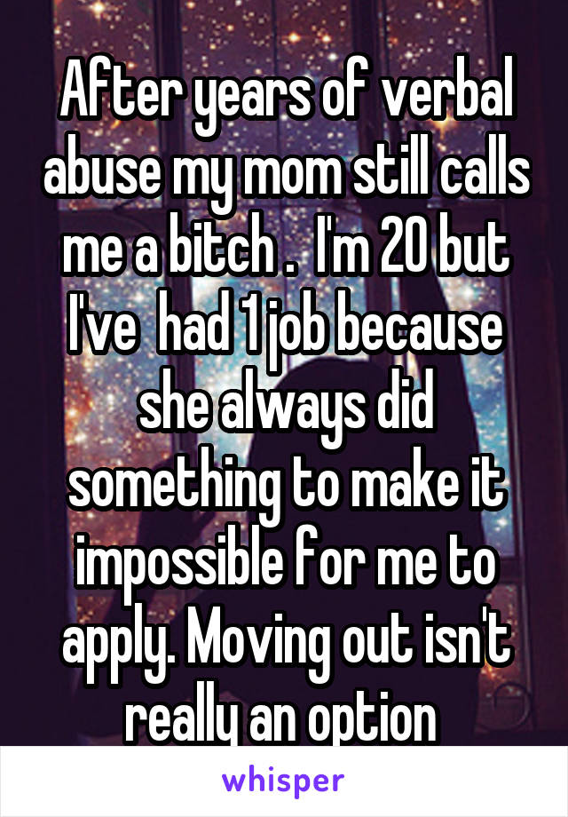 After years of verbal abuse my mom still calls me a bitch .  I'm 20 but I've  had 1 job because she always did something to make it impossible for me to apply. Moving out isn't really an option 