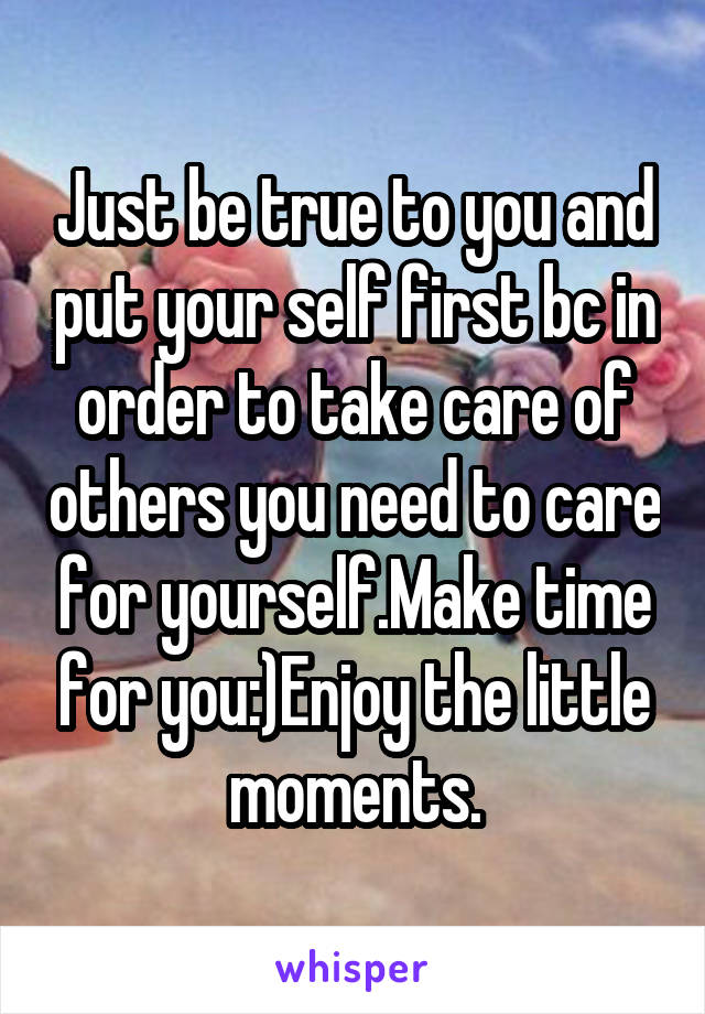 Just be true to you and put your self first bc in order to take care of others you need to care for yourself.Make time for you:)Enjoy the little moments.