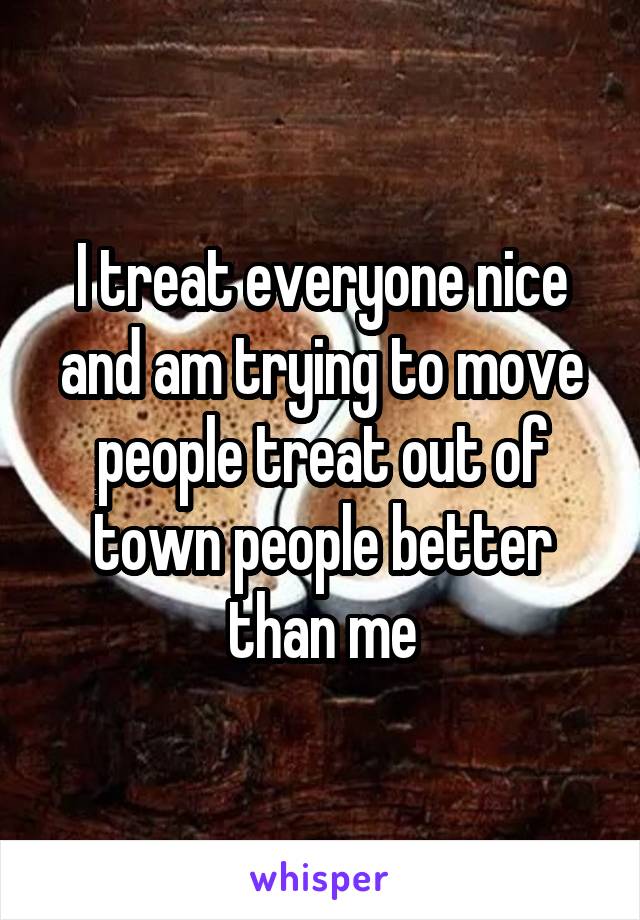 I treat everyone nice and am trying to move people treat out of town people better than me