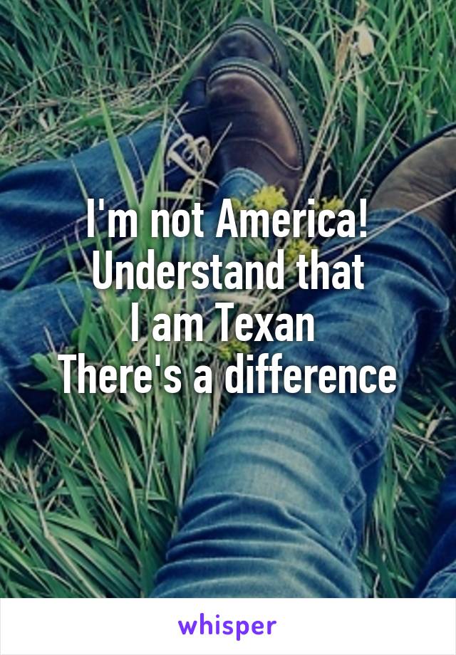 I'm not America!
Understand that
I am Texan 
There's a difference
