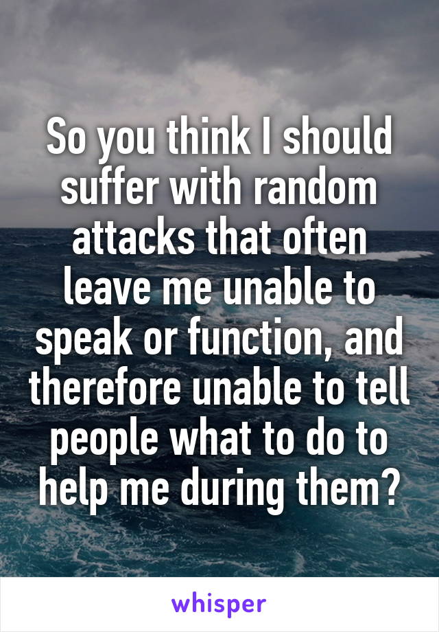 So you think I should suffer with random attacks that often leave me unable to speak or function, and therefore unable to tell people what to do to help me during them?