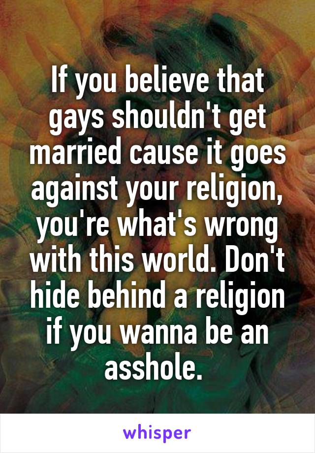 If you believe that gays shouldn't get married cause it goes against your religion, you're what's wrong with this world. Don't hide behind a religion if you wanna be an asshole. 