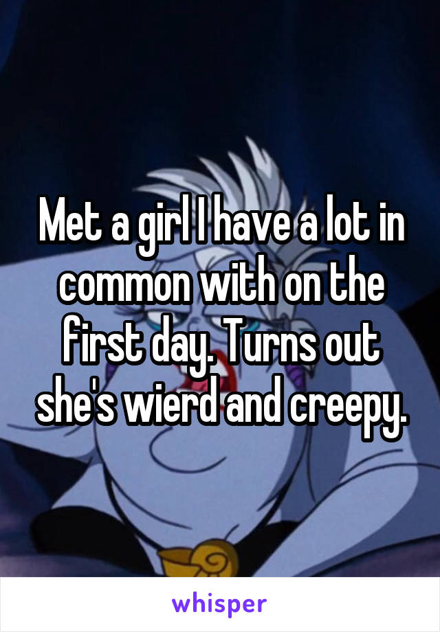 Met a girl I have a lot in common with on the first day. Turns out she's wierd and creepy.