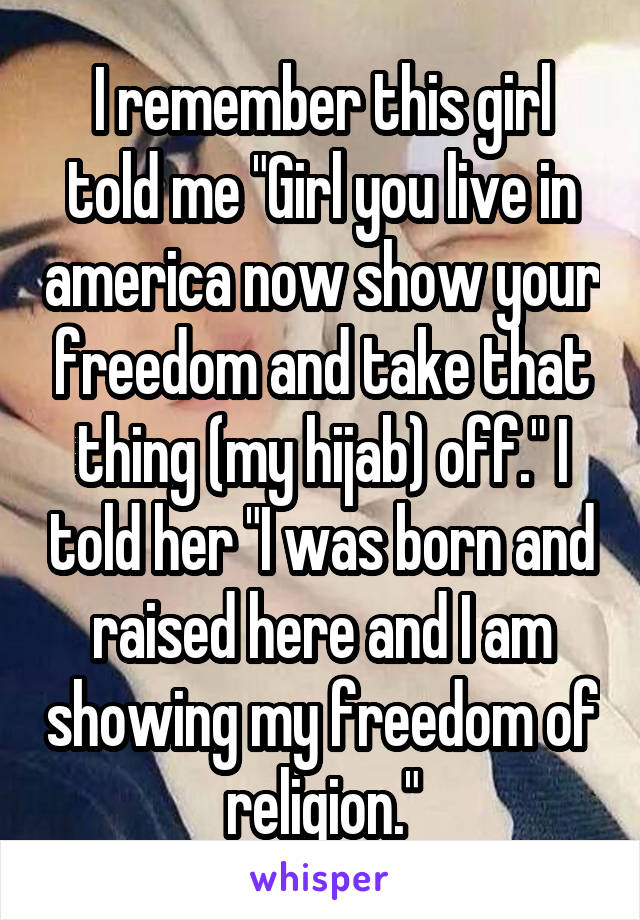 I remember this girl told me "Girl you live in america now show your freedom and take that thing (my hijab) off." I told her "I was born and raised here and I am showing my freedom of religion."