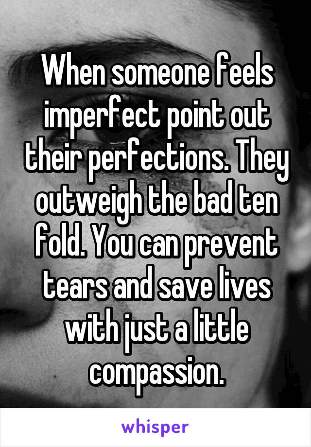 When someone feels imperfect point out their perfections. They outweigh the bad ten fold. You can prevent tears and save lives with just a little compassion.