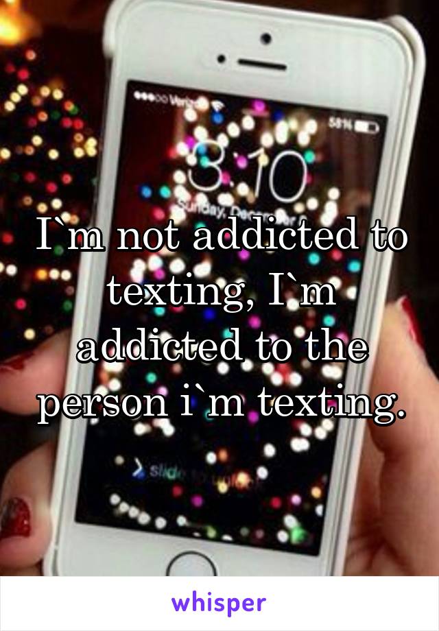 I`m not addicted to texting, I`m addicted to the person i`m texting.