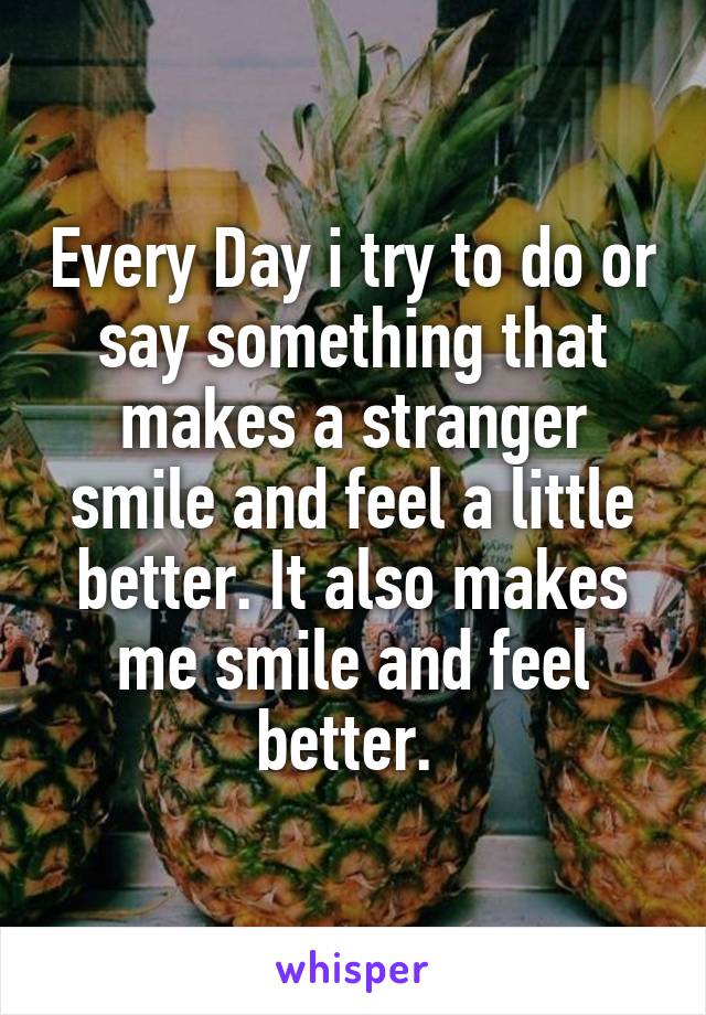 Every Day i try to do or say something that makes a stranger smile and feel a little better. It also makes me smile and feel better. 