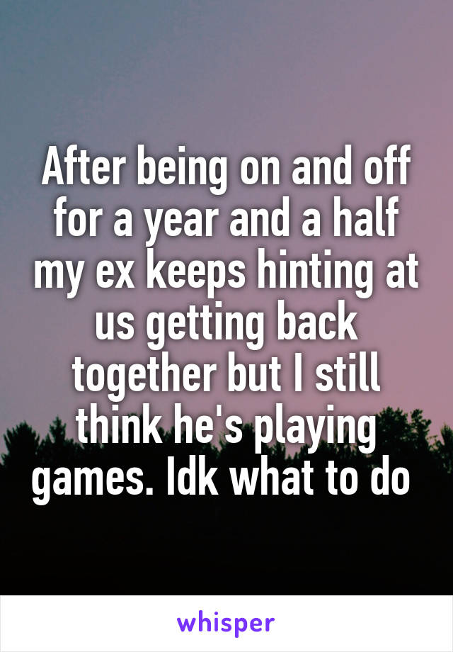 After being on and off for a year and a half my ex keeps hinting at us getting back together but I still think he's playing games. Idk what to do 