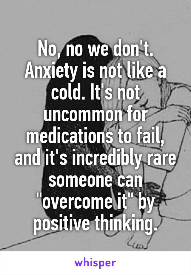 No, no we don't. Anxiety is not like a cold. It's not uncommon for medications to fail, and it's incredibly rare someone can "overcome it" by positive thinking.
