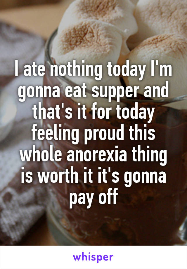 I ate nothing today I'm gonna eat supper and that's it for today feeling proud this whole anorexia thing is worth it it's gonna pay off