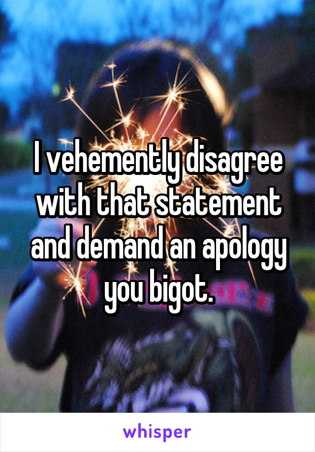 I vehemently disagree with that statement and demand an apology you bigot.