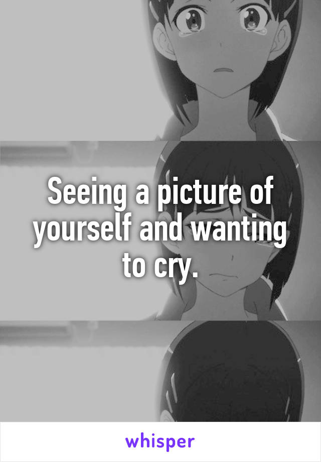 Seeing a picture of yourself and wanting to cry.