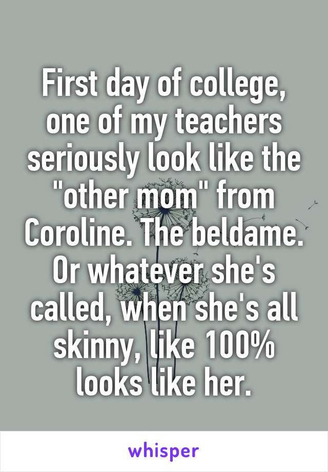 First day of college, one of my teachers seriously look like the "other mom" from Coroline. The beldame. Or whatever she's called, when she's all skinny, like 100% looks like her.