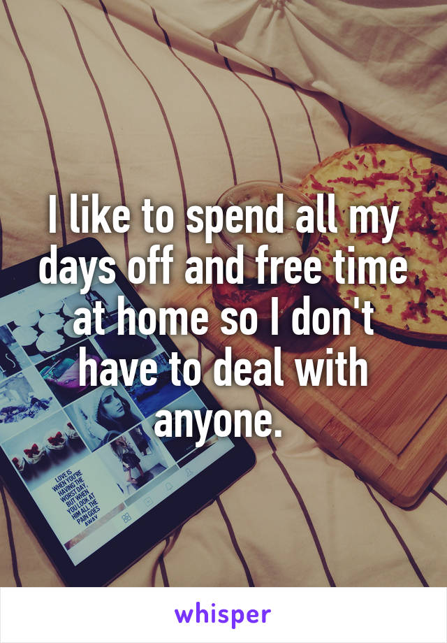 I like to spend all my days off and free time at home so I don't have to deal with anyone. 