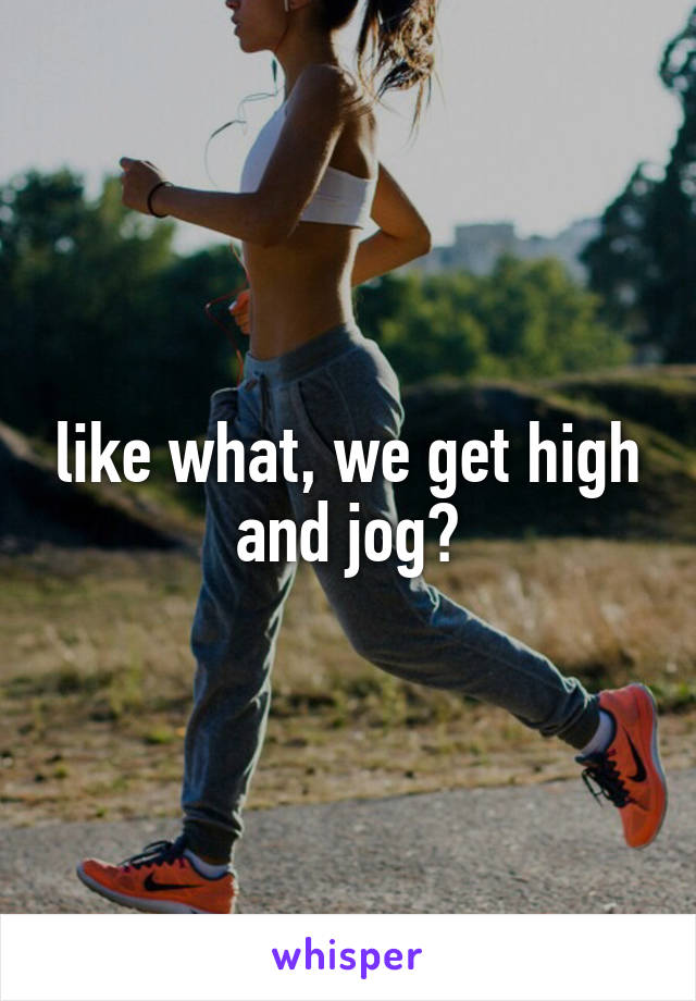 like what, we get high and jog?