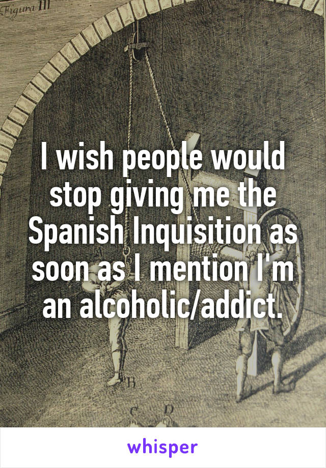 I wish people would stop giving me the Spanish Inquisition as soon as I mention I'm an alcoholic/addict.