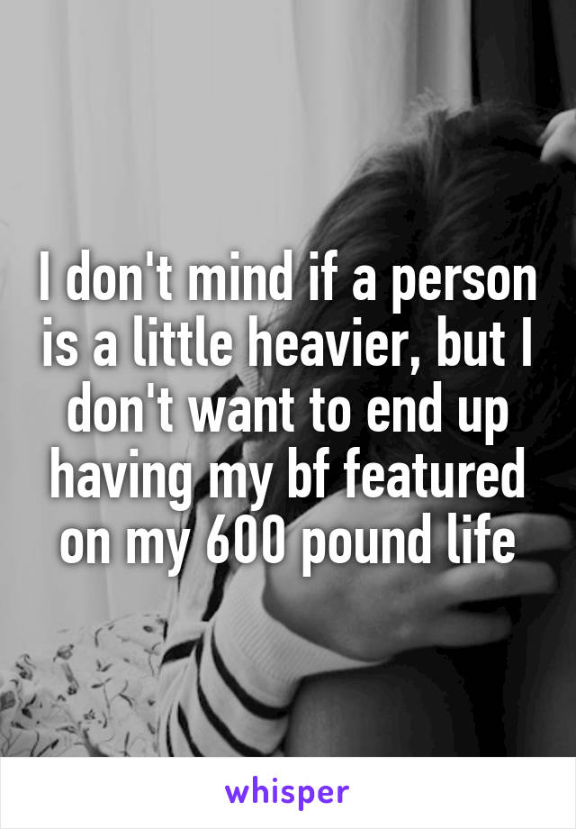 I don't mind if a person is a little heavier, but I don't want to end up having my bf featured on my 600 pound life