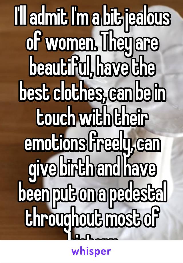 I'll admit I'm a bit jealous of women. They are beautiful, have the best clothes, can be in touch with their emotions freely, can give birth and have been put on a pedestal throughout most of history