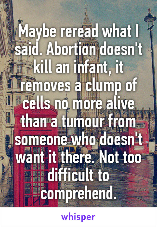 Maybe reread what I said. Abortion doesn't kill an infant, it removes a clump of cells no more alive than a tumour from someone who doesn't want it there. Not too difficult to comprehend.