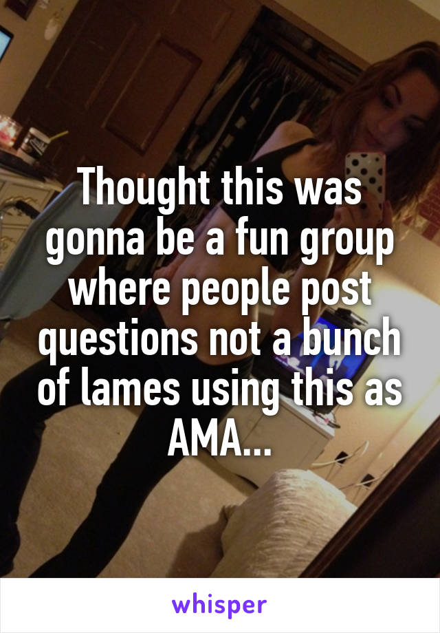 Thought this was gonna be a fun group where people post questions not a bunch of lames using this as AMA...