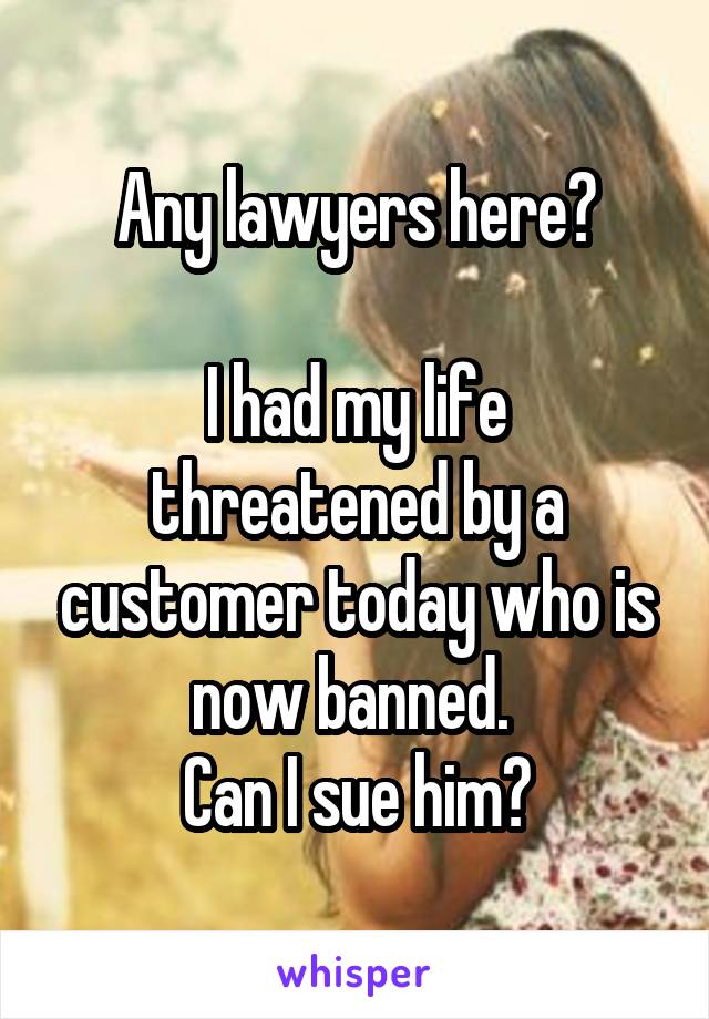 Any lawyers here?

I had my life threatened by a customer today who is now banned. 
Can I sue him?