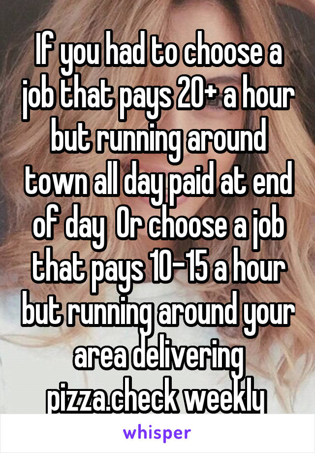 If you had to choose a job that pays 20+ a hour but running around town all day paid at end of day  Or choose a job that pays 10-15 a hour but running around your area delivering pizza.check weekly 