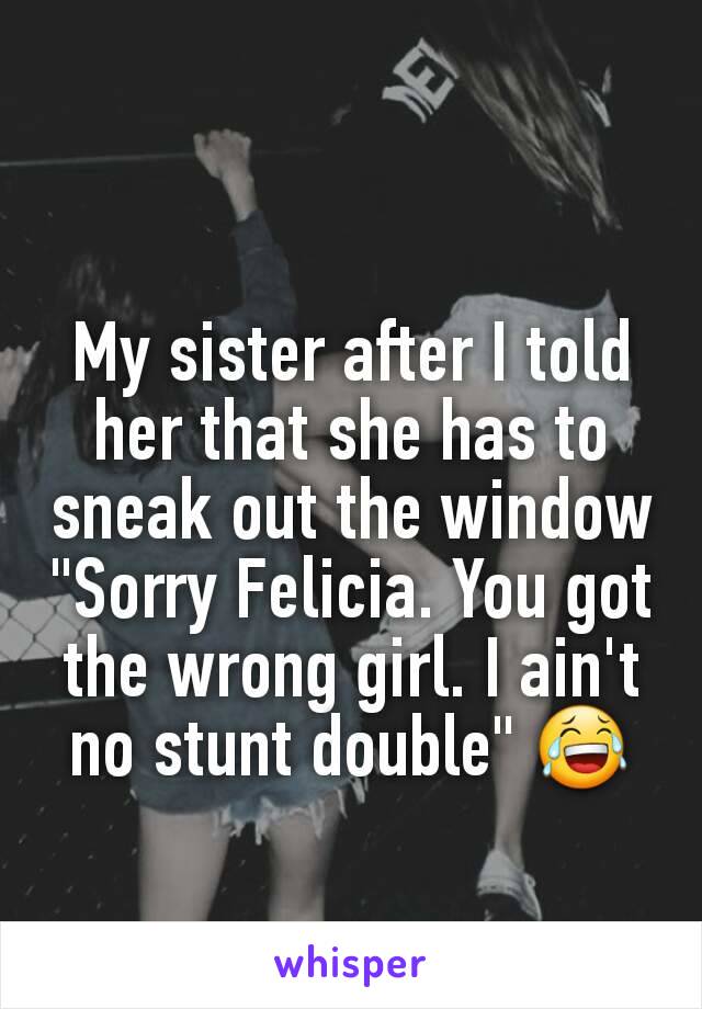 My sister after I told her that she has to sneak out the window "Sorry Felicia. You got the wrong girl. I ain't no stunt double" 😂