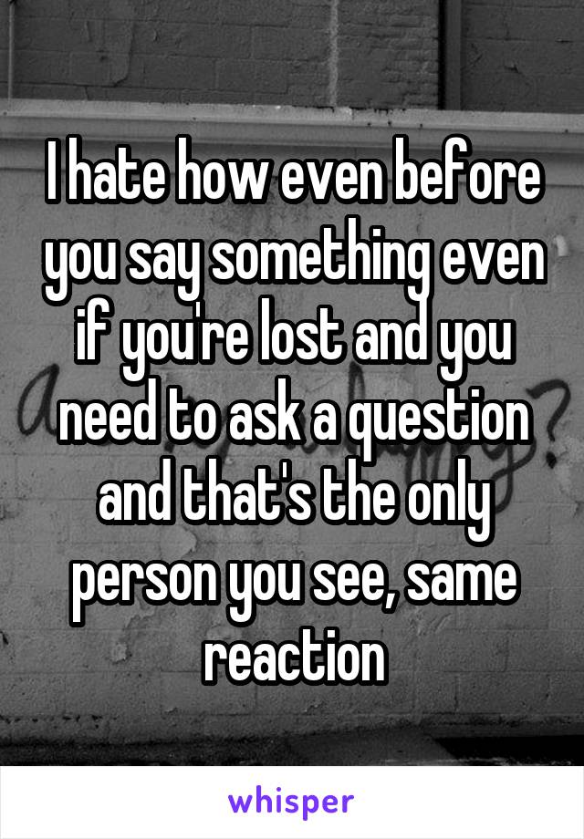 I hate how even before you say something even if you're lost and you need to ask a question and that's the only person you see, same reaction